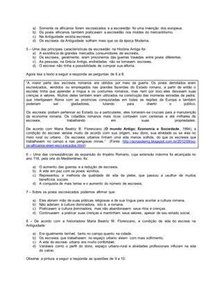 a) Somente os africanos foram escravizados e a escravidão foi uma invenção dos europeus.
b) Os povos africanos também praticavam a escravidão nos moldes do mercantilismo.
c) Na Antiguidade existia escravos.
d) Os escravos da Antiguidade sofriam mais que os da época Moderna.
5 – Uma das principais características da escravidão na História Antiga foi:
a) A existência de grandes mercados consumidores de escravos.
b) Os escravos, geralmente, eram prisioneiros das guerras travadas entre povos diferentes.
c) As pessoas, na Grécia Antiga, endividadas não se tornavam escravas.
d) O escravo não tinha a possibilidade de comprar sua alforria.
Agora leia o texto a seguir e responda as perguntas de 6 a 8:
“A maior parte dos escravos romanos era obtidos por meio da guerra. Os povos derrotados eram
escravizados, vendidos ou empregados nas grandes fazendas do Estado romano, a partir de então o
escravo tinha que aprender a língua e os costumes romanos, mas nem por isso eles deixavam suas
crenças e valores. Muitos deles também eram utilizados na construção das inúmeras estradas de pedra,
que interligavam Roma com as províncias conquistadas em todas as regiões da Europa e também
poderiam ser gladiadores, lutando para divertir o público.
Os escravos podiam pertencer ao Estado ou a particulares, eles tornaram-se cruciais para a manutenção
da economia romana. Os cidadãos romanos mais ricos contavam com centenas e até milhares de
escravos, trabalhando em suas propriedades.
De acordo com Maria Beatriz B. Florenzano (O mundo Antigo: Economia e Sociedade, 1994), a
condição do escravo variava muito de acordo com sua origem, seu dono, sua atividade ou se vivia no
meio rural ou urbano. Os escravos urbanos tinham uma vida menos sofrida, do que os escravos que
trabalhavam no campo e nas perigosas minas.” (Fonte: http://acropolemg.blogspot.com.br/2012/09/so-
os-africanos-eram-escravizados.html)
6 – Uma das conseqüências da expansão do Império Romano, cuja extensão máxima foi alcançada no
ano 116, pela orla do Mediterrâneo foi:
a) O aumento das guerras e a redução de escravos.
b) A vida em paz com os povos vizinhos.
c) Representou a melhoria da qualidade de vida da plebe, que passou a usufruir de muitos
benefícios sociais.
d) A conquista de mais terras e o aumento do número de escravos.
7 – Sobre os povos escravizados podemos afirmar que:
a) Eles abriam mão de suas práticas religiosas e de sua língua para aceitar a cultura romana.
b) Não aderiam à cultura dominadora, isto é, a romana.
c) Praticavam a cultura dominadora, mas não abandonavam seus ritos e crenças.
d) Continuavam a praticar suas crenças e mantinham seus valores, apesar de seu estado social.
8 – De acordo com a historiadora Maria Beatriz M. Florenzano, a condição de vida do escravo na
Antiguidade:
a) Era igualmente terrível, tanto no campo quanto na cidade.
b) Os escravos que trabalhavam no espaço urbano viviam com mais sofrimento.
c) A vida do escravo urbano era muito confortável.
d) Variáveis como o perfil do dono, espaço urbano-rural e atividades profissionais influíam na vida
do cativo.
Observe a pintura a seguir e responda as questões de 9 a 10:
 