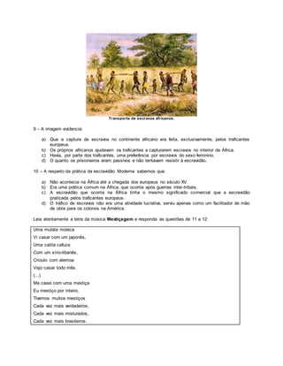 Transporte de escravos africanos.
9 – A imagem evidencia:
a) Que a captura de escravos no continente africano era feita, exclusivamente, pelos traficantes
europeus.
b) Os próprios africanos ajudavam os traficantes a capturarem escravos no interior da África.
c) Havia, por parte dos traficantes, uma preferência por escravos do sexo feminino.
d) O quanto os prisioneiros eram passivos e não tentavam resistir à escravidão.
10 – A respeito da prática da escravidão Moderna sabemos que:
a) Não acontecia na África até a chegada dos europeus no século XV.
b) Era uma prática comum na África, que ocorria após guerras inter-tribais.
c) A escravidão que ocorria na África tinha o mesmo significado comercial que a escravidão
praticada pelos traficantes europeus.
d) O tráfico de escravos não era uma atividade lucrativa, serviu apenas como um facilitador de mão
de obra para os colonos na América.
Leia atentamente a letra da música Mestiçagem e responda as questões de 11 a 12:
Uma mulata moleca
Vi casar com um japonês,
Uma catita cafuza
Com um sírio-libanês,
Crioulo com alemoa
Vejo casar todo mês.
(...)
Me casei com uma mestiça
Eu mestiço por inteiro,
Tivemos muitos mestiços
Cada vez mais verdadeiros,
Cada vez mais misturados,
Cada vez mais brasileiros.
 