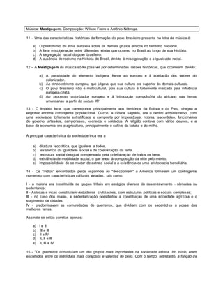 Música: Mestiçagem. Composição: Wilson Freire e Antônio Nóbrega.
11 – Uma das características históricas da formação do povo brasileiro presente na letra da música é:
a) O predomínio da etnia europeia sobre os demais grupos étnicos no território nacional.
b) A forte miscigenação entre diferentes etnias que ocorreu no Brasil ao longo de sua História.
c) A segregação racial do povo brasileiro.
d) A ausência de racismo na história do Brasil, devido à miscigenação e a igualdade racial.
12 – A Mestiçagem da música só foi possível por determinadas razões históricas, que ocorreram devido:
a) A passividade do elemento indígena frente ao europeu e à aceitação dos valores do
colonizador.
b) Ao etnocentrismo europeu, que julgava que sua cultura era superior às demais culturas.
c) O povo brasileiro não é multicultural, pois sua cultura é fortemente marcada pela influência
europeia-cristã.
d) Ao processo colonizador europeu e à introdução compulsória do africano nas terras
americanas a partir do século XV.
13 - O Império Inca, que corresponde principalmente aos territórios da Bolívia e do Peru, chegou a
englobar enorme contingente populacional. Cuzco, a cidade sagrada, era o centro administrativo, com
uma sociedade fortemente estratificada e composta por imperadores, nobres, sacerdotes, funcionários
do governo, artesãos, camponeses, escravos e soldados. A religião contava com vários deuses, e a
base da economia era a agricultura, principalmente o cultivo da batata e do milho.
A principal característica da sociedade inca era a
a) ditadura teocrática, que igualava a todos.
b) existência da igualdade social e da coletivização da terra.
c) estrutura social desigual compensada pela coletivização de todos os bens.
d) existência de mobilidade social, o que levou à composição da elite pelo mérito.
e) impossibilidade de se mudar de extrato social e a existência de uma aristocracia hereditária.
14 - Os "índios" encontrados pelos espanhóis ao "descobrirem" a América formavam um contingente
numeroso com características culturais variadas, tais como:
I - a maioria era constituída de grupos tribais em estágios diversos de desenvolvimento - nômades ou
sedentários;
II - Astecas e incas constituíam verdadeiras civilizações, com estruturas políticas e sociais complexas;
III - no caso dos maias, a sedentarização possibilitou a constituição de uma sociedade agrícola e o
surgimento de cidades;
IV - predominavam as comunidades de guerreiros, que dividiam com os sacerdotes a posse das
melhores terras.
Assinale se estão corretas apenas:
a) I e II
b) II e III
c) I e IV
d) I, II e III
e) I, III e IV
15 - "Os guerreiros constituíam um dos grupos mais importantes na sociedade asteca. No início, eram
escolhidos entre os indivíduos mais corajosos e valentes do povo. Com o tempo, entretanto, a função de
 