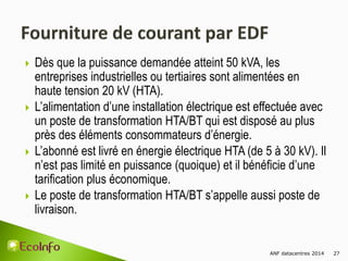 ANF datacentres 2014 27
 Dès que la puissance demandée atteint 50 kVA, les
entreprises industrielles ou tertiaires sont alimentées en
haute tension 20 kV (HTA).
 L’alimentation d’une installation électrique est effectuée avec
un poste de transformation HTA/BT qui est disposé au plus
près des éléments consommateurs d’énergie.
 L’abonné est livré en énergie électrique HTA (de 5 à 30 kV). Il
n’est pas limité en puissance (quoique) et il bénéficie d’une
tarification plus économique.
 Le poste de transformation HTA/BT s’appelle aussi poste de
livraison.
 