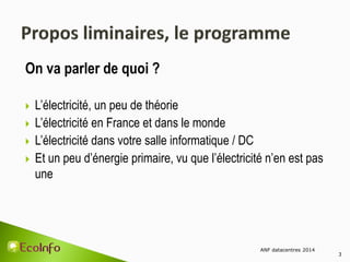 On va parler de quoi ?
 L’électricité, un peu de théorie
 L’électricité en France et dans le monde
 L’électricité dans votre salle informatique / DC
 Et un peu d’énergie primaire, vu que l’électricité n’en est pas
une
ANF datacentres 2014
3
 