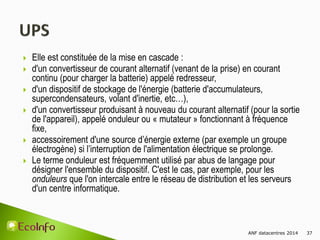 ANF datacentres 2014 37
 Elle est constituée de la mise en cascade :
 d'un convertisseur de courant alternatif (venant de la prise) en courant
continu (pour charger la batterie) appelé redresseur,
 d'un dispositif de stockage de l'énergie (batterie d'accumulateurs,
supercondensateurs, volant d'inertie, etc…),
 d'un convertisseur produisant à nouveau du courant alternatif (pour la sortie
de l'appareil), appelé onduleur ou « mutateur » fonctionnant à fréquence
fixe,
 accessoirement d'une source d’énergie externe (par exemple un groupe
électrogène) si l’interruption de l'alimentation électrique se prolonge.
 Le terme onduleur est fréquemment utilisé par abus de langage pour
désigner l'ensemble du dispositif. C'est le cas, par exemple, pour les
onduleurs que l'on intercale entre le réseau de distribution et les serveurs
d'un centre informatique.
 