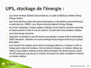 ANF datacentres 2014 38
 sous forme chimique (batterie d'accumulateurs), on parle de BESS pour Battery Energy
Storage System ;
 sous forme électrique (dans des supercondensateurs ou des bobines supraconductrices),
on parle alors de « SMES » pour Superconducting Magnetic Energy Storage ;
 sous forme mécanique / énergie cinétique (utilisation d'une machine synchrone raccordée
au réseau prenant le relais en cas de coupure). On parle alors d'accumulateur cinétique.
 sous forme de gaz comprimé.
 Cependant ce stockage ne peut fonctionner que pendant un temps limité et l'alimentation
SANS interruption, nécessite une source d’énergie de plus longue durée tel qu'un groupe
électrogène..
 Il est important de souligner que la nature du stockage utilisé par un onduleur ou ASI ne
change pas la nature de l'onduleur. Comme précisé ci-dessous, un onduleur statique qui
utilise un accumulateur cinétique comme réserve d'énergie n'en devient pas pour autant
une ASI dynamique; pas plus qu'un onduleur dynamique qui utilise une batterie ne devient
un onduleur statique.
 
