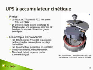  Principe
 Le disque de 275kg lancé à 7000 t/mn stocke
8 MJ, soit 2,2kWh.
 En pratique il pourra assurer une charge de
250kW pendant une quinzaine de secondes (32
théorique); le temps de démarrer un groupe
électrogène.
 Les avantages, les inconvénients
 Pas de batteries : au niveau éco responsabilité
c’est un gros plus, pas non plus de recyclage
des batteries
 Pas de contrainte de température en exploitation
 Meilleure disponibilité, meilleur rendement
 Plus cher (à l’achat), ne permet pas les
autonomies longues
43
UPS dynamiques Caterpillar avec stockage
de l’énergie cinétique à partir de 250kVA
 