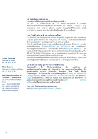 La musiquepopulaire
La culturetchèquec’estaussi la musiquepopulaire.
En 2014, la sallemoderne de l'O2 Aréna serapleine à craquer.
Aprèsonzeansd'absence,RobbieWilliams est de retour à Prague. Il y
présentera son nouvel album studio SwingsBothWaysle 26 avril.
Le 3 juin, ce sera au tour deJustin Timberlake de se produire.

Les Festivalsrock incontournables

Valérie Desforges
Attachée de presse
tél. : 06 09 01 25 42

Les festivals de musiquerock attirentun public de plus en plus nombreux.
Le plus grand festival de rock,Rock for People, a lieuchaqueannéeprès
de Hradec Králové lorsdupremierweek-end de juillet.
Pour la treizièmefois, du 17 au 20 juillet 2014, le centre d'Ostrava - et plus
particulièrement laZoneinférieure de Vítkovice – se transformera
enunegigantesquescèneà l‘occasiondu festival Coloursof Ostrava. L'été
passé, le festival produisaitdes groupesexceptionnelstelsqueSigurRós, The
XX et TheKnife. Cetteannée, les organisateursproposeront de nouveau
unprogrammed’unequalitéextraordinaireavec
des
starsrenomméesdansdifférentsstyles de musique, allantdu jazz au rock en
passant par la world music, l'indie rock ou la musiquealternative.

Unévénement à portéeinternationale
Marie Muchova
Chargée de relations publiques
tél. : 07 86 52 10 94
Office National Tchèque de
Tourisme – CzechTourism
27, avenue de l'Opéra 75001
Paris
gsm + 33 (0)7 86 52 10 94
tél. + 33 (0)1 53 73 00 34
fax + 33 (0)1 53 73 00 33
www.czechtourism.com

2/2

Danslecadre
de
l’événement2014
–les
amateurs
de
musiqueaurontl’occasion de découvrir les œuvrestchèquesdans les
quatrecoinsdu monde :Bruxelles, Londres, New York, Berlin,
Copenhague... Et France des concertssontprévus à Paris au Théâtre des
Champs-Élysées, dansla cathédrale de Saint-Denis,àMetz ou encore à
Liège. Bienentendu à Paris le public aura l’occasion de découvrir de
grandsmusicienstchèquesgrâceauxactivitésduCentre
culturel
tchèquesituédansle 6ème arrondissement.
Pour plus d’informations, rendez-vous
surhttp://www.yearofczechmusic.cz/home

 
