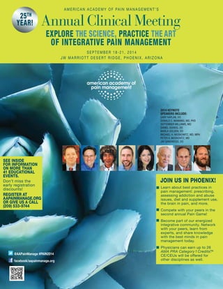@AAPainManage #PAIN2014
facebook/aapainmanage.org
A m e r i c a n A c a d e m y o f Pa i n Ma n a g e m e n t ’ s
Annual Clinical Meeting
S e p t e m b e r 1 8 - 2 1 , 2 0 1 4
J W Ma r r i o t t d e s e rt r i d g e , p h o e n i x , a r i z o n a
•
Join us in PHOENIX!
■
■
■
■
EXPLORE THE SCIENCE, PRACTICE THE ART
OF INTEGRATive PAIN MANAGEMENT
2014 Keynote
Speakers include:
Gary Kaplan, DO
Donald C. Manning, MD, PhD
September Williams, MD
Daniel Duhigg, DO
Marla Golden, DO
Michael H. Moskowitz, MD, MPH
Peter A. Moskovitz, MD
Jay Sandweiss, DO
See inside
for information
on more than
41 educational
events.
Don’t miss the
early registration
discounts!
REGISTER AT
aapainmanage.org
or give us a call
(209) 533-9744
25th
year!
Learn about best practices in
pain management: prescribing,
assessing addiction and abuse
issues, diet and supplement use,
the brain in pain, and more.
Compete with your peers in the
second annual Pain Game!
Become part of our energized
integrative community. Network
with your peers, learn from
experts, and share knowledge
with the best minds in pain
management today.
Physicians can earn up to 26
AMA PRA Category1 Credits™.
CE/CEUs will be offered for
other disciplines as well.
 