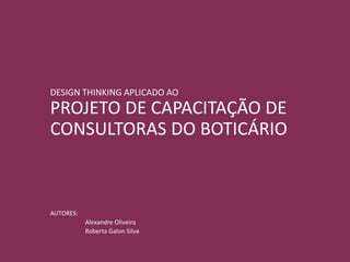 DESIGN THINKING APLICADO AO
PROJETO DE CAPACITAÇÃO DE
CONSULTORAS DO BOTICÁRIO
AUTORES:
Alexandre Oliveira
Roberta Galon Silva
 