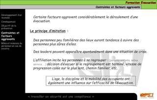 Formation Evacuation 
Contraintes et facteurs aggravants 
Développement d’un 
incendie 
Conséquences 
Objectif de la 
prévention 
Contraintes et 
facteurs 
aggravants 
Rôles et missions du 
personnel en cas de 
sinistre 
Certains facteurs aggravent considérablement le déroulement d’une 
évacuation. 
Le principe d’imitation : 
Des personnes peu familières des lieux auront tendance à suivre des 
personnes plus sûres d’elles. 
Des leaders peuvent apparaître spontanément dans une situation de crise. 
L’affiliation incite les personnes à se regrouper : (parents-enfants, même 
service, …) décision d’évacuer si le regroupement est terminé, vitesse de 
progression calée sur le plus lent, chemin familier, etc.. 
L’age, la discipline et la mobilité des occupants ont 
également une influence sur l’efficacité de l’évacuation. 
« travailler en sécurité est une compétence » 
 