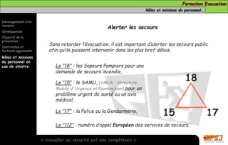Formation Evacuation 
Rôles et missions du personnel… 
Développement d’un 
incendie 
Conséquences 
Objectif de la 
prévention 
Contraintes et 
facteurs aggravants 
Rôles et missions 
du personnel en 
cas de sinistre 
Alerter les secours 
Sans retarder l’évacuation, il est important d’alerter les secours public 
afin qu’ils puissent intervenir dans les plus bref délais. 
Le "18" : les Sapeurs Pompiers pour une 
demande de secours incendie, 
Le "15" : le SAMU, (SMUR : Structure 
Mobile d’ Urgence et Réanimation) pour un 
problème urgent de santé ou un avis 
médical, 
Le "17" : la Police ou la Gendarmerie, 
Le "112" : numéro d’appel Européen des services de secours, 
« travailler en sécurité est une compétence » 
18 
15 17 
 