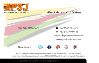 Nous suivre : 
Merci de votre attention 
Pour nous contacter : +33 9 72 40 16 79 
+33 9 72 40 09 28 
contact@apsi-formations.com 
www.apsi-formations.com 
APS&I – Entreprise Indépendante (Profession Libérale) – APE : 8559B – SIRET : 519 488 795 00021 
Déclaration d'activité enregistrée sous le numéro 52 53 00655 53 auprès du préfet de région de Pays de Loire 
« travailler en sécurité est une compétence » 
