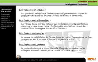 Formation Evacuation 
Développement d’un incendie 
Développement 
d’un incendie 
Conséquences 
Objectif de la 
prévention 
Contraintes et 
facteurs aggravants 
Rôles et missions du 
personnel en cas de 
sinistre 
Les fumées sont chaudes : 
Les gaz chauds mélangés aux fumées (convection) présentent des risques de 
propagation mais aussi de brûlures externes et internes si on les inhale. 
Les fumées sont inflammables : 
Les résidus de gaz imbrûlés mélangés aux fumées (convection) présentent des 
risques de propagation en cas de ré-inflammation spontanée au contact d’un 
combustible ou de l’oxygène. (backdraft – flashover) 
Les fumées sont opaques : 
Le manque de visibilité dans les fumées fausse les repères (impression de surfaces 
plus grandes, etc..), provoque la panique et augmente le stress. 
Les fumées sont toxiques : 
La combustion incomplète en cas d’incendie dégage des gaz toxiques qui se 
mélangent aux fumées. (monoxyde de carbone, résidus de cyanure, etc..). 
« travailler en sécurité est une compétence » 
 