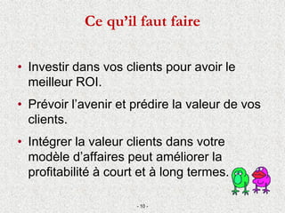 Ce qu’il faut faire
• Investir dans vos clients pour avoir le
meilleur ROI.
• Prévoir l’avenir et prédire la valeur de vos
clients.
• Intégrer la valeur clients dans votre
modèle d’affaires peut améliorer la
profitabilité à court et à long termes.
- 10 -
 