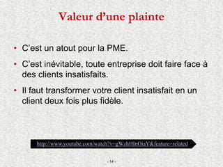 Valeur d’une plainte
• C’est un atout pour la PME.
• C’est inévitable, toute entreprise doit faire face à
des clients insatisfaits.
• Il faut transformer votre client insatisfait en un
client deux fois plus fidèle.
- 14 -
http://www.youtube.com/watch?v=gWzhHInOiaY&feature=related
 