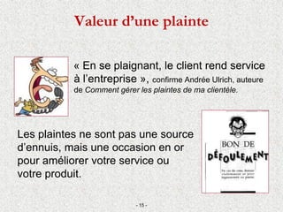 Valeur d’une plainte
« En se plaignant, le client rend service
à l’entreprise », confirme Andrée Ulrich, auteure
de Comment gérer les plaintes de ma clientèle.
Les plaintes ne sont pas une source
d’ennuis, mais une occasion en or
pour améliorer votre service ou
votre produit.
- 15 -
 