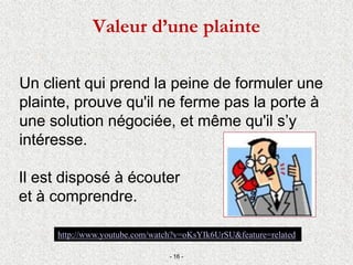 Valeur d’une plainte
Un client qui prend la peine de formuler une
plainte, prouve qu'il ne ferme pas la porte à
une solution négociée, et même qu'il s’y
intéresse.
Il est disposé à écouter
et à comprendre.
- 16 -
http://www.youtube.com/watch?v=oKsYIk6UrSU&feature=related
 