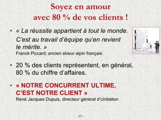 • « La réussite appartient à tout le monde.
C’est au travail d’équipe qu’en revient
le mérite. »
Franck Piccard, ancien skieur alpin français
• 20 % des clients représentent, en général,
80 % du chiffre d’affaires.
• « NOTRE CONCURRENT ULTIME,
C’EST NOTRE CLIENT »
René Jacques Dupuis, directeur général d’Unibéton
- 21 -
Soyez en amour
avec 80 % de vos clients !
 