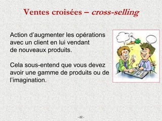 Ventes croisées – cross-selling
Action d’augmenter les opérations
avec un client en lui vendant
de nouveaux produits.
Cela sous-entend que vous devez
avoir une gamme de produits ou de
l’imagination.
- 22 -
 