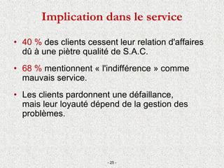 • 40 % des clients cessent leur relation d'affaires
dû à une piètre qualité de S.A.C.
• 68 % mentionnent « l'indifférence » comme
mauvais service.
• Les clients pardonnent une défaillance,
mais leur loyauté dépend de la gestion des
problèmes.
- 25 -
Implication dans le service
 