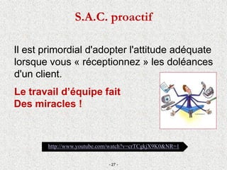 S.A.C. proactif
Il est primordial d'adopter l'attitude adéquate
lorsque vous « réceptionnez » les doléances
d'un client.
Le travail d’équipe fait
Des miracles !
- 27 -
http://www.youtube.com/watch?v=crTCgkjX9K0&NR=1
 