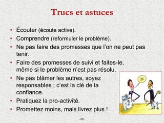 Trucs et astuces
• Écouter (écoute active).
• Comprendre (reformuler le problème).
• Ne pas faire des promesses que l’on ne peut pas
tenir.
• Faire des promesses de suivi et faites-le,
même si le problème n’est pas résolu.
• Ne pas blâmer les autres, soyez
responsables ; c’est la clé de la
confiance.
• Pratiquez la pro-activité.
• Promettez moins, mais livrez plus !
- 29 -
 