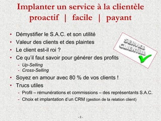 Implanter un service à la clientèle
proactif | facile | payant
• Démystifier le S.A.C. et son utilité
• Valeur des clients et des plaintes
• Le client est-il roi ?
• Ce qu’il faut savoir pour générer des profits
- Up-Selling
- Cross-Selling
• Soyez en amour avec 80 % de vos clients !
• Trucs utiles
- Profil – rémunérations et commissions – des représentants S.A.C.
- Choix et implantation d’un CRM (gestion de la relation client)
- 3 -
 