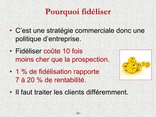 • C’est une stratégie commerciale donc une
politique d’entreprise.
• Fidéliser coûte 10 fois
moins cher que la prospection.
• 1 % de fidélisation rapporte
7 à 20 % de rentabilité.
• Il faut traiter les clients différemment.
- 33 -
Pourquoi fidéliser
 