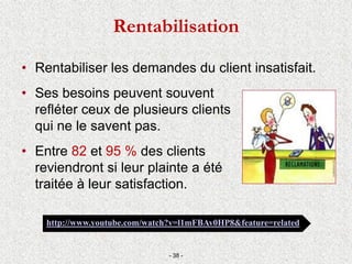• Rentabiliser les demandes du client insatisfait.
• Ses besoins peuvent souvent
refléter ceux de plusieurs clients
qui ne le savent pas.
• Entre 82 et 95 % des clients
reviendront si leur plainte a été
traitée à leur satisfaction.
- 38 -
http://www.youtube.com/watch?v=l1mFBAv0HP8&feature=related
Rentabilisation
 