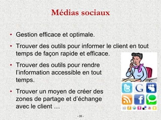 Médias sociaux
• Gestion efficace et optimale.
• Trouver des outils pour informer le client en tout
temps de façon rapide et efficace.
• Trouver des outils pour rendre
l’information accessible en tout
temps.
• Trouver un moyen de créer des
zones de partage et d’échange
avec le client …
- 39 -
 