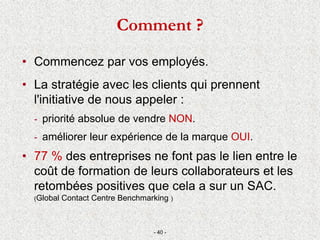 • Commencez par vos employés.
• La stratégie avec les clients qui prennent
l'initiative de nous appeler :
- priorité absolue de vendre NON.
- améliorer leur expérience de la marque OUI.
• 77 % des entreprises ne font pas le lien entre le
coût de formation de leurs collaborateurs et les
retombées positives que cela a sur un SAC.
(Global Contact Centre Benchmarking )
- 40 -
Comment ?
 