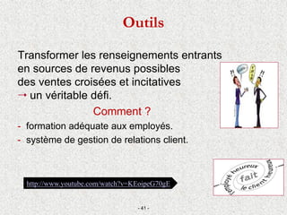 Transformer les renseignements entrants
en sources de revenus possibles
des ventes croisées et incitatives
 un véritable défi.
Comment ?
- formation adéquate aux employés.
- système de gestion de relations client.
- 41 -
http://www.youtube.com/watch?v=KEoipeG70gE
Outils
 