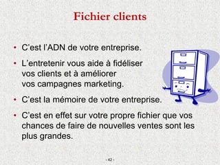 • C’est l’ADN de votre entreprise.
• L’entretenir vous aide à fidéliser
vos clients et à améliorer
vos campagnes marketing.
• C’est la mémoire de votre entreprise.
• C’est en effet sur votre propre fichier que vos
chances de faire de nouvelles ventes sont les
plus grandes.
- 42 -
Fichier clients
 