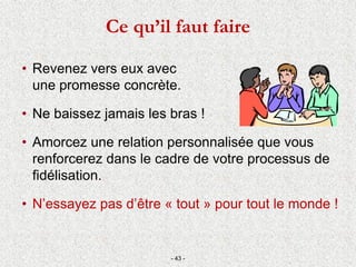 • Revenez vers eux avec
une promesse concrète.
• Ne baissez jamais les bras !
• Amorcez une relation personnalisée que vous
renforcerez dans le cadre de votre processus de
fidélisation.
• N’essayez pas d’être « tout » pour tout le monde !
- 43 -
Ce qu’il faut faire
 