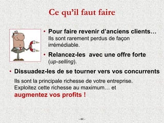 • Pour faire revenir d’anciens clients…
Ils sont rarement perdus de façon
irrémédiable.
• Relancez-les avec une offre forte
(up-selling).
• Dissuadez-les de se tourner vers vos concurrents
Ils sont la principale richesse de votre entreprise.
Exploitez cette richesse au maximum… et
augmentez vos profits !
- 44 -
Ce qu’il faut faire
 
