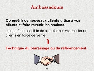 Conquérir de nouveaux clients grâce à vos
clients et faire revenir les anciens.
Il est même possible de transformer vos meilleurs
clients en force de vente.

Technique du parrainage ou de référencement.
- 45 -
Ambassadeurs
 