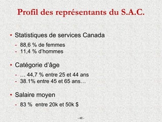 Profil des représentants du S.A.C.
• Statistiques de services Canada
- 88,6 % de femmes
- 11,4 % d’hommes
• Catégorie d’âge
- … 44,7 % entre 25 et 44 ans
- 38.1% entre 45 et 65 ans…
• Salaire moyen
- 83 % entre 20k et 50k $
- 48 -
 