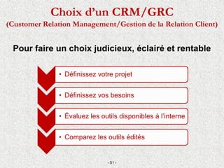 Pour faire un choix judicieux, éclairé et rentable
- 51 -
Choix d’un CRM/GRC
(Customer Relation Management/Gestion de la Relation Client)
• Définissez votre projet
• Définissez vos besoins
• Évaluez les outils disponibles à l’interne
• Comparez les outils édités
 