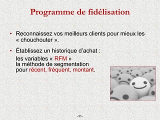 Programme de fidélisation
• Reconnaissez vos meilleurs clients pour mieux les
« chouchouter ».
• Établissez un historique d’achat :
les variables « RFM »
la méthode de segmentation
pour récent, fréquent, montant.
- 53 -
 