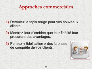Approches commerciales
1) Déroulez le tapis rouge pour vos nouveaux
clients.
2) Montrez-leur d’emblée que leur fidélité leur
procurera des avantages.
3) Pensez « fidélisation » dès la phase
de conquête de vos clients.
- 55 -
 