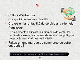 • Culture d'entreprise
- La qualité du service = objectifs.
• Croyez en la rentabilité du service à la clientèle.
• Établissez
- Les éléments distinctifs, les moments de vérité, les
outils de mesure, les normes de service, les politiques
et procédures ainsi que les incitatifs.
• Faites-en une marque de commerce de votre
entreprise !
- 59 -
http://www.youtube.com/watch?v=MrMURochE6Y&feature=related
Si …
 