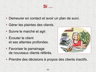 • Demeurer en contact et avoir un plan de suivi.
• Gérer les plaintes des clients.
• Suivre le marché et agir.
• Écouter le client
et ses attentes profondes.
• Favoriser le parrainage
de nouveaux clients référés.
• Prendre des décisions à propos des clients inactifs.
- 60 -
Si …
 