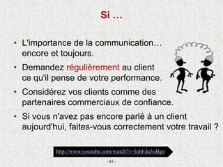 • L'importance de la communication…
encore et toujours.
• Demandez régulièrement au client
ce qu'il pense de votre performance.
• Considérez vos clients comme des
partenaires commerciaux de confiance.
• Si vous n'avez pas encore parlé à un client
aujourd'hui, faites-vous correctement votre travail ?
- 61 -
http://www.youtube.com/watch?v=lubFda5oBgo
Si …
 