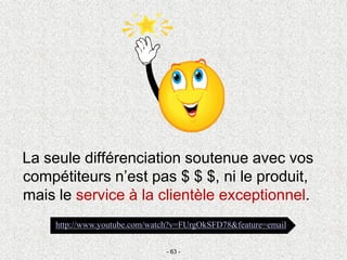 La seule différenciation soutenue avec vos
compétiteurs n’est pas $ $ $, ni le produit,
mais le service à la clientèle exceptionnel.
- 63 -
http://www.youtube.com/watch?v=FUrgOkSFD78&feature=email
 