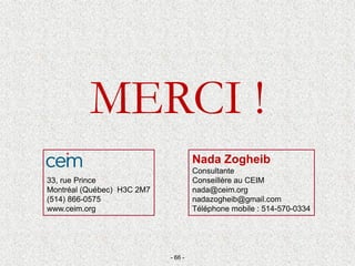 MERCI !
Nada Zogheib
Consultante
Conseillère au CEIM
nada@ceim.org
nadazogheib@gmail.com
Téléphone mobile : 514-570-0334
- 66 -
33, rue Prince
Montréal (Québec) H3C 2M7
(514) 866-0575
www.ceim.org
 