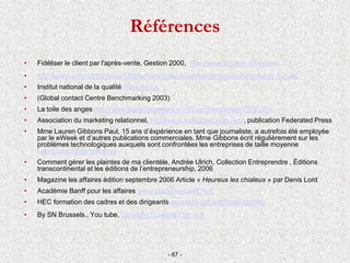 Références
• Fidéliser le client par l'après-vente, Gestion 2000, http://www.gestion-2000.com
• http://www.accc.ca/ftp/es-ce/CEpourleservicealaclienteleSeminairedorientation_Fin.pdf
• Institut national de la qualité www.nqi.ca
• (Global contact Centre Benchmarking 2003)
• La toile des anges http://www.latoiledesanges.com/Commanditaires/CRM.htm
• Association du marketing relationnel, http://www.federatedpress.com, publication Federated Press
• Mme Lauren Gibbons Paul, 15 ans d’éxpérience en tant que journaliste, a autrefois été employée
par le eWeek et d’autres publications commerciales. Mme Gibbons écrit régulièrement sur les
problèmes technologiques auxquels sont confrontées les entreprises de taille moyenne
Lauren.paul@comcast.net
• Comment gérer les plaintes de ma clientèle, Andrée Ulrich, Collection Entreprendre , Éditions
transcontinental et les éditions de l’entrepreneurship, 2006
• Magazine les affaires édition septembre 2006 Article « Heureux les chialeux » par Denis Lord
• Académie Banff pour les affaires www.academiebanff.com
• HEC formation des cadres et des dirigeants www.hec.ca/cadresetdirigeants
• By SN Brussels., You tube, Excellent Customer Service
- 67 -
 