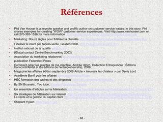 Références
• Phil Van Hooser is a keynote speaker and prolific author on customer service issues. In this story, Phil
shares examples for creating "WOW" customer service experiences. Visit http://www.vanhooser.com or
call 270-365-1536 for more information Phil Van Hooser A "Wow" Customer Service Example
• Marketing: Douze règles pour fidéliser la clientèle http://gestiondelentreprise.com/douzreglefifelite.htm
• Fidéliser le client par l'après-vente, Gestion 2000, http://www.gestion-2000.com
• Institut national de la qualité www.nqi.ca
• (Global contact Centre Benchmarking 2003)
• Association du marketing relationnel, http://www.federatedpress.com,
publication Federated Press
• Comment gérer les plaintes de ma clientèle, Andrée Ulrich, Collection Entreprendre , Éditions
transcontinental et les éditions de l’entrepreneurship, 2006
• Magazine les affaires édition septembre 2006 Article « Heureux les chialeux » par Denis Lord
• Académie Banff pour les affaires www.academiebanff.com
• HEC formation des cadres et des dirigeants www.hec.ca/cadresetdirigeants
• By SN Brussels., You tube, Excellent Customer Service
• Un ensemble d'articles sur la fidélisation http://www.abc-netmarketing.com/rubrique.php3?id_rubrique=297
• Six stratégies de fidélisation sur internet http://marketing-internet.com/articles/strategie/fidelisation.html
La vente et la gestion du capital client http://www.lesechos.fr/formations/marketing/articles/article_5_1.htm
• Shepard Hyken www.hyken.com
- 68 -
 