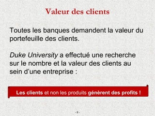 Les clients et non les produits génèrent des profits !
Toutes les banques demandent la valeur du
portefeuille des clients.
Duke University a effectué une recherche
sur le nombre et la valeur des clients au
sein d’une entreprise :
- 9 -
Valeur des clients
 