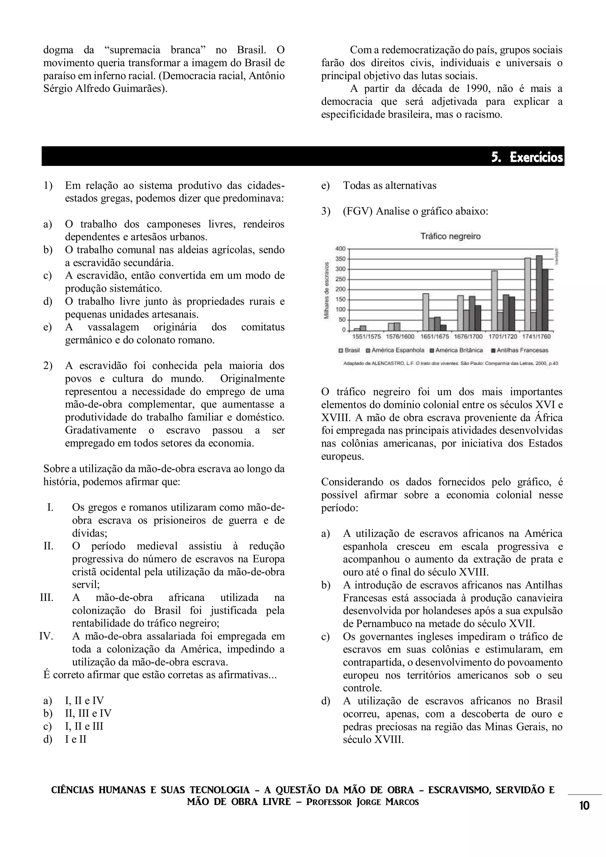 CIÊNCIAS HUMANAS E SUAS TECNOLOGIA - A QUESTÃO DA MÃO DE OBRA - ESCRAVISMO, SERVIDÃO E
MÃO DE OBRA LIVRE – Professor Jorge Marcos 10
dogma da “supremacia branca” no Brasil. O
movimento queria transformar a imagem do Brasil de
paraíso em inferno racial. (Democracia racial, Antônio
Sérgio Alfredo Guimarães).
Com a redemocratização do país, grupos sociais
farão dos direitos civis, individuais e universais o
principal objetivo das lutas sociais.
A partir da década de 1990, não é mais a
democracia que será adjetivada para explicar a
especificidade brasileira, mas o racismo.
5. Exercícios
1) Em relação ao sistema produtivo das cidades-
estados gregas, podemos dizer que predominava:
a) O trabalho dos camponeses livres, rendeiros
dependentes e artesãos urbanos.
b) O trabalho comunal nas aldeias agrícolas, sendo
a escravidão secundária.
c) A escravidão, então convertida em um modo de
produção sistemático.
d) O trabalho livre junto às propriedades rurais e
pequenas unidades artesanais.
e) A vassalagem originária dos comitatus
germânico e do colonato romano.
2) A escravidão foi conhecida pela maioria dos
povos e cultura do mundo. Originalmente
representou a necessidade do emprego de uma
mão-de-obra complementar, que aumentasse a
produtividade do trabalho familiar e doméstico.
Gradativamente o escravo passou a ser
empregado em todos setores da economia.
Sobre a utilização da mão-de-obra escrava ao longo da
história, podemos afirmar que:
I. Os gregos e romanos utilizaram como mão-de-
obra escrava os prisioneiros de guerra e de
dívidas;
II. O período medieval assistiu à redução
progressiva do número de escravos na Europa
cristã ocidental pela utilização da mão-de-obra
servil;
III. A mão-de-obra africana utilizada na
colonização do Brasil foi justificada pela
rentabilidade do tráfico negreiro;
IV. A mão-de-obra assalariada foi empregada em
toda a colonização da América, impedindo a
utilização da mão-de-obra escrava.
É correto afirmar que estão corretas as afirmativas...
a) I, II e IV
b) II, III e IV
c) I, II e III
d) I e II
e) Todas as alternativas
3) (FGV) Analise o gráfico abaixo:
O tráfico negreiro foi um dos mais importantes
elementos do domínio colonial entre os séculos XVI e
XVIII. A mão de obra escrava proveniente da África
foi empregada nas principais atividades desenvolvidas
nas colônias americanas, por iniciativa dos Estados
europeus.
Considerando os dados fornecidos pelo gráfico, é
possível afirmar sobre a economia colonial nesse
período:
a) A utilização de escravos africanos na América
espanhola cresceu em escala progressiva e
acompanhou o aumento da extração de prata e
ouro até o final do século XVIII.
b) A introdução de escravos africanos nas Antilhas
Francesas está associada à produção canavieira
desenvolvida por holandeses após a sua expulsão
de Pernambuco na metade do século XVII.
c) Os governantes ingleses impediram o tráfico de
escravos em suas colônias e estimularam, em
contrapartida, o desenvolvimento do povoamento
europeu nos territórios americanos sob o seu
controle.
d) A utilização de escravos africanos no Brasil
ocorreu, apenas, com a descoberta de ouro e
pedras preciosas na região das Minas Gerais, no
século XVIII.
 