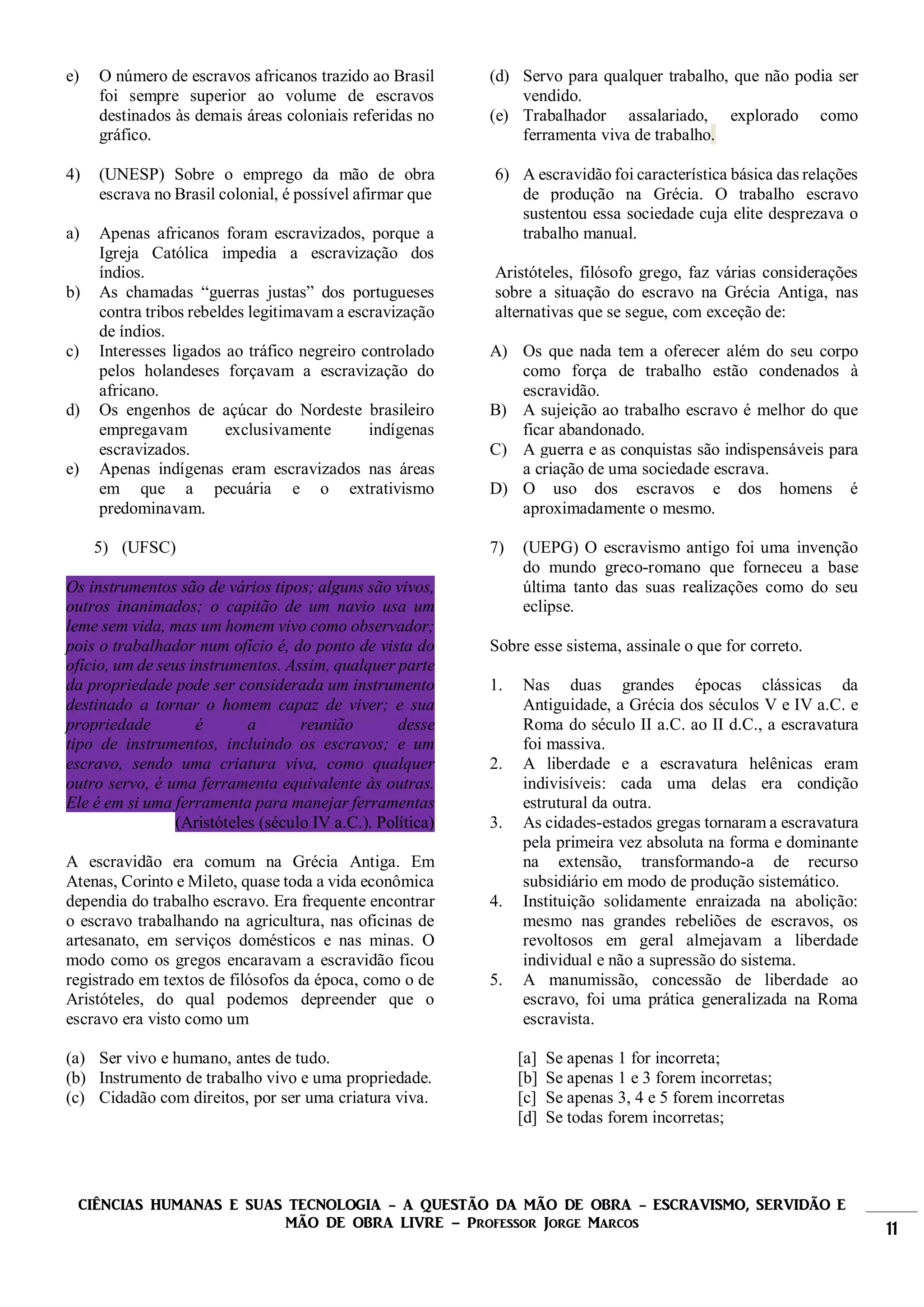 CIÊNCIAS HUMANAS E SUAS TECNOLOGIA - A QUESTÃO DA MÃO DE OBRA - ESCRAVISMO, SERVIDÃO E
MÃO DE OBRA LIVRE – Professor Jorge Marcos 11
e) O número de escravos africanos trazido ao Brasil
foi sempre superior ao volume de escravos
destinados às demais áreas coloniais referidas no
gráfico.
4) (UNESP) Sobre o emprego da mão de obra
escrava no Brasil colonial, é possível afirmar que
a) Apenas africanos foram escravizados, porque a
Igreja Católica impedia a escravização dos
índios.
b) As chamadas “guerras justas” dos portugueses
contra tribos rebeldes legitimavam a escravização
de índios.
c) Interesses ligados ao tráfico negreiro controlado
pelos holandeses forçavam a escravização do
africano.
d) Os engenhos de açúcar do Nordeste brasileiro
empregavam exclusivamente indígenas
escravizados.
e) Apenas indígenas eram escravizados nas áreas
em que a pecuária e o extrativismo
predominavam.
5) (UFSC)
Os instrumentos são de vários tipos; alguns são vivos,
outros inanimados; o capitão de um navio usa um
leme sem vida, mas um homem vivo como observador;
pois o trabalhador num ofício é, do ponto de vista do
ofício, um de seus instrumentos. Assim, qualquer parte
da propriedade pode ser considerada um instrumento
destinado a tornar o homem capaz de viver; e sua
propriedade é a reunião desse
tipo de instrumentos, incluindo os escravos; e um
escravo, sendo uma criatura viva, como qualquer
outro servo, é uma ferramenta equivalente às outras.
Ele é em si uma ferramenta para manejar ferramentas
(Aristóteles (século IV a.C.). Política)
A escravidão era comum na Grécia Antiga. Em
Atenas, Corinto e Mileto, quase toda a vida econômica
dependia do trabalho escravo. Era frequente encontrar
o escravo trabalhando na agricultura, nas oficinas de
artesanato, em serviços domésticos e nas minas. O
modo como os gregos encaravam a escravidão ficou
registrado em textos de filósofos da época, como o de
Aristóteles, do qual podemos depreender que o
escravo era visto como um
(a) Ser vivo e humano, antes de tudo.
(b) Instrumento de trabalho vivo e uma propriedade.
(c) Cidadão com direitos, por ser uma criatura viva.
(d) Servo para qualquer trabalho, que não podia ser
vendido.
(e) Trabalhador assalariado, explorado como
ferramenta viva de trabalho.
6) A escravidão foi característica básica das relações
de produção na Grécia. O trabalho escravo
sustentou essa sociedade cuja elite desprezava o
trabalho manual.
Aristóteles, filósofo grego, faz várias considerações
sobre a situação do escravo na Grécia Antiga, nas
alternativas que se segue, com exceção de:
A) Os que nada tem a oferecer além do seu corpo
como força de trabalho estão condenados à
escravidão.
B) A sujeição ao trabalho escravo é melhor do que
ficar abandonado.
C) A guerra e as conquistas são indispensáveis para
a criação de uma sociedade escrava.
D) O uso dos escravos e dos homens é
aproximadamente o mesmo.
7) (UEPG) O escravismo antigo foi uma invenção
do mundo greco-romano que forneceu a base
última tanto das suas realizações como do seu
eclipse.
Sobre esse sistema, assinale o que for correto.
1. Nas duas grandes épocas clássicas da
Antiguidade, a Grécia dos séculos V e IV a.C. e
Roma do século II a.C. ao II d.C., a escravatura
foi massiva.
2. A liberdade e a escravatura helênicas eram
indivisíveis: cada uma delas era condição
estrutural da outra.
3. As cidades-estados gregas tornaram a escravatura
pela primeira vez absoluta na forma e dominante
na extensão, transformando-a de recurso
subsidiário em modo de produção sistemático.
4. Instituição solidamente enraizada na abolição:
mesmo nas grandes rebeliões de escravos, os
revoltosos em geral almejavam a liberdade
individual e não a supressão do sistema.
5. A manumissão, concessão de liberdade ao
escravo, foi uma prática generalizada na Roma
escravista.
[a] Se apenas 1 for incorreta;
[b] Se apenas 1 e 3 forem incorretas;
[c] Se apenas 3, 4 e 5 forem incorretas
[d] Se todas forem incorretas;
 
