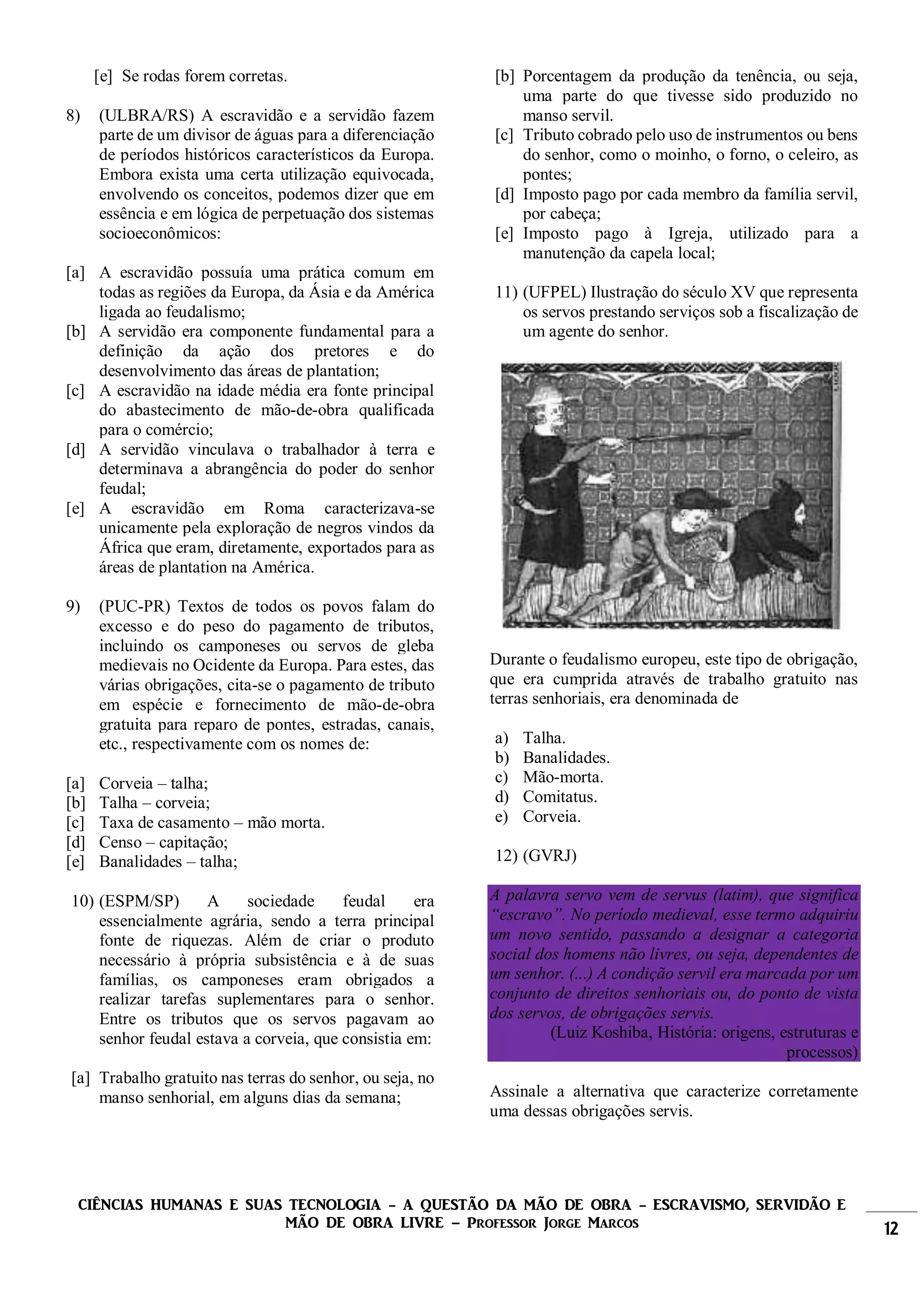 CIÊNCIAS HUMANAS E SUAS TECNOLOGIA - A QUESTÃO DA MÃO DE OBRA - ESCRAVISMO, SERVIDÃO E
MÃO DE OBRA LIVRE – Professor Jorge Marcos 12
[e] Se rodas forem corretas.
8) (ULBRA/RS) A escravidão e a servidão fazem
parte de um divisor de águas para a diferenciação
de períodos históricos característicos da Europa.
Embora exista uma certa utilização equivocada,
envolvendo os conceitos, podemos dizer que em
essência e em lógica de perpetuação dos sistemas
socioeconômicos:
[a] A escravidão possuía uma prática comum em
todas as regiões da Europa, da Ásia e da América
ligada ao feudalismo;
[b] A servidão era componente fundamental para a
definição da ação dos pretores e do
desenvolvimento das áreas de plantation;
[c] A escravidão na idade média era fonte principal
do abastecimento de mão-de-obra qualificada
para o comércio;
[d] A servidão vinculava o trabalhador à terra e
determinava a abrangência do poder do senhor
feudal;
[e] A escravidão em Roma caracterizava-se
unicamente pela exploração de negros vindos da
África que eram, diretamente, exportados para as
áreas de plantation na América.
9) (PUC-PR) Textos de todos os povos falam do
excesso e do peso do pagamento de tributos,
incluindo os camponeses ou servos de gleba
medievais no Ocidente da Europa. Para estes, das
várias obrigações, cita-se o pagamento de tributo
em espécie e fornecimento de mão-de-obra
gratuita para reparo de pontes, estradas, canais,
etc., respectivamente com os nomes de:
[a] Corveia – talha;
[b] Talha – corveia;
[c] Taxa de casamento – mão morta.
[d] Censo – capitação;
[e] Banalidades – talha;
10) (ESPM/SP) A sociedade feudal era
essencialmente agrária, sendo a terra principal
fonte de riquezas. Além de criar o produto
necessário à própria subsistência e à de suas
famílias, os camponeses eram obrigados a
realizar tarefas suplementares para o senhor.
Entre os tributos que os servos pagavam ao
senhor feudal estava a corveia, que consistia em:
[a] Trabalho gratuito nas terras do senhor, ou seja, no
manso senhorial, em alguns dias da semana;
[b] Porcentagem da produção da tenência, ou seja,
uma parte do que tivesse sido produzido no
manso servil.
[c] Tributo cobrado pelo uso de instrumentos ou bens
do senhor, como o moinho, o forno, o celeiro, as
pontes;
[d] Imposto pago por cada membro da família servil,
por cabeça;
[e] Imposto pago à Igreja, utilizado para a
manutenção da capela local;
11) (UFPEL) Ilustração do século XV que representa
os servos prestando serviços sob a fiscalização de
um agente do senhor.
Durante o feudalismo europeu, este tipo de obrigação,
que era cumprida através de trabalho gratuito nas
terras senhoriais, era denominada de
a) Talha.
b) Banalidades.
c) Mão-morta.
d) Comitatus.
e) Corveia.
12) (GVRJ)
A palavra servo vem de servus (latim), que significa
“escravo”. No período medieval, esse termo adquiriu
um novo sentido, passando a designar a categoria
social dos homens não livres, ou seja, dependentes de
um senhor. (...) A condição servil era marcada por um
conjunto de direitos senhoriais ou, do ponto de vista
dos servos, de obrigações servis.
(Luiz Koshiba, História: origens, estruturas e
processos)
Assinale a alternativa que caracterize corretamente
uma dessas obrigações servis.
 