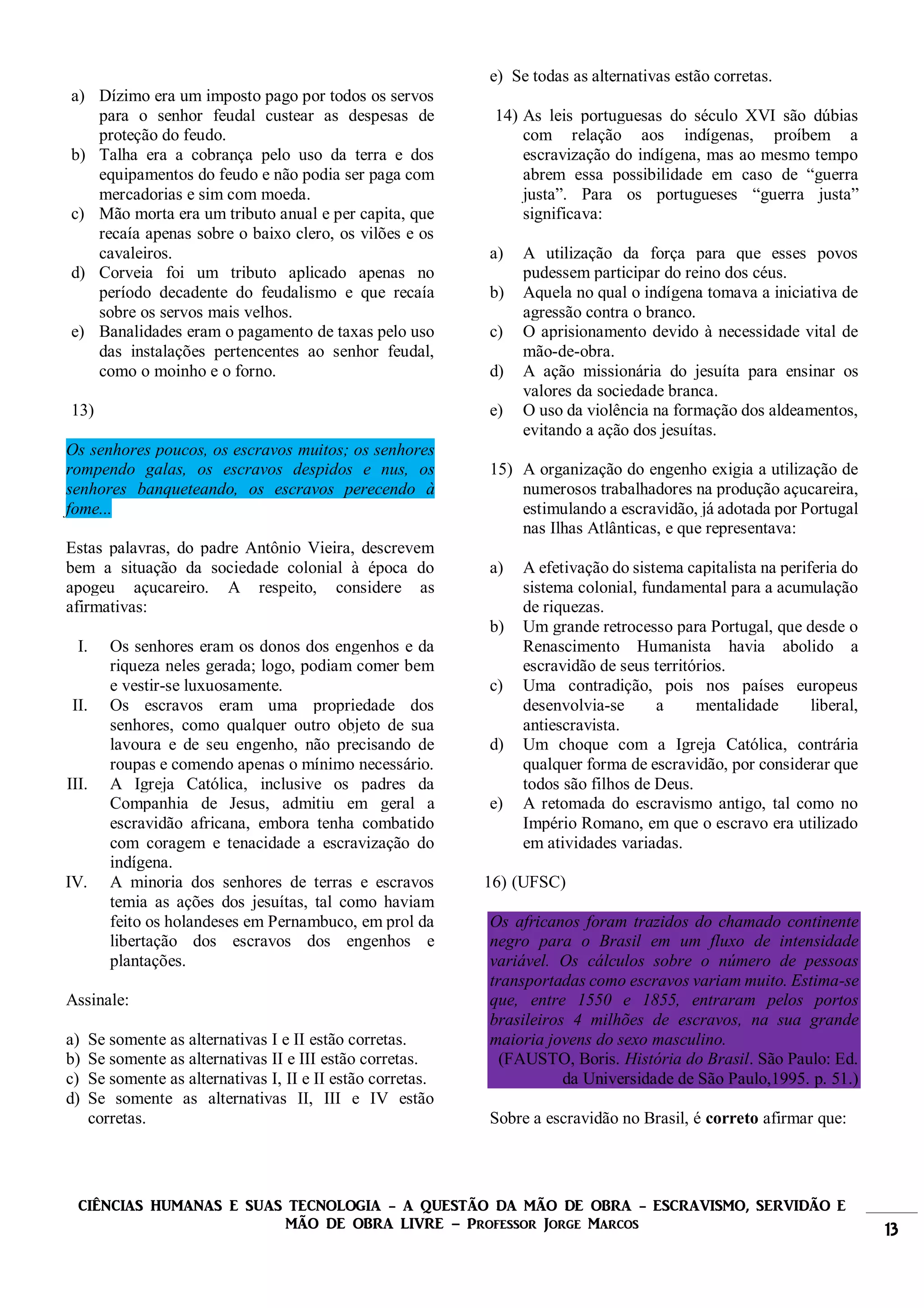 CIÊNCIAS HUMANAS E SUAS TECNOLOGIA - A QUESTÃO DA MÃO DE OBRA - ESCRAVISMO, SERVIDÃO E
MÃO DE OBRA LIVRE – Professor Jorge Marcos 13
a) Dízimo era um imposto pago por todos os servos
para o senhor feudal custear as despesas de
proteção do feudo.
b) Talha era a cobrança pelo uso da terra e dos
equipamentos do feudo e não podia ser paga com
mercadorias e sim com moeda.
c) Mão morta era um tributo anual e per capita, que
recaía apenas sobre o baixo clero, os vilões e os
cavaleiros.
d) Corveia foi um tributo aplicado apenas no
período decadente do feudalismo e que recaía
sobre os servos mais velhos.
e) Banalidades eram o pagamento de taxas pelo uso
das instalações pertencentes ao senhor feudal,
como o moinho e o forno.
13)
Os senhores poucos, os escravos muitos; os senhores
rompendo galas, os escravos despidos e nus, os
senhores banqueteando, os escravos perecendo à
fome...
Estas palavras, do padre Antônio Vieira, descrevem
bem a situação da sociedade colonial à época do
apogeu açucareiro. A respeito, considere as
afirmativas:
I. Os senhores eram os donos dos engenhos e da
riqueza neles gerada; logo, podiam comer bem
e vestir-se luxuosamente.
II. Os escravos eram uma propriedade dos
senhores, como qualquer outro objeto de sua
lavoura e de seu engenho, não precisando de
roupas e comendo apenas o mínimo necessário.
III. A Igreja Católica, inclusive os padres da
Companhia de Jesus, admitiu em geral a
escravidão africana, embora tenha combatido
com coragem e tenacidade a escravização do
indígena.
IV. A minoria dos senhores de terras e escravos
temia as ações dos jesuítas, tal como haviam
feito os holandeses em Pernambuco, em prol da
libertação dos escravos dos engenhos e
plantações.
Assinale:
a) Se somente as alternativas I e II estão corretas.
b) Se somente as alternativas II e III estão corretas.
c) Se somente as alternativas I, II e II estão corretas.
d) Se somente as alternativas II, III e IV estão
corretas.
e) Se todas as alternativas estão corretas.
14) As leis portuguesas do século XVI são dúbias
com relação aos indígenas, proíbem a
escravização do indígena, mas ao mesmo tempo
abrem essa possibilidade em caso de “guerra
justa”. Para os portugueses “guerra justa”
significava:
a) A utilização da força para que esses povos
pudessem participar do reino dos céus.
b) Aquela no qual o indígena tomava a iniciativa de
agressão contra o branco.
c) O aprisionamento devido à necessidade vital de
mão-de-obra.
d) A ação missionária do jesuíta para ensinar os
valores da sociedade branca.
e) O uso da violência na formação dos aldeamentos,
evitando a ação dos jesuítas.
15) A organização do engenho exigia a utilização de
numerosos trabalhadores na produção açucareira,
estimulando a escravidão, já adotada por Portugal
nas Ilhas Atlânticas, e que representava:
a) A efetivação do sistema capitalista na periferia do
sistema colonial, fundamental para a acumulação
de riquezas.
b) Um grande retrocesso para Portugal, que desde o
Renascimento Humanista havia abolido a
escravidão de seus territórios.
c) Uma contradição, pois nos países europeus
desenvolvia-se a mentalidade liberal,
antiescravista.
d) Um choque com a Igreja Católica, contrária
qualquer forma de escravidão, por considerar que
todos são filhos de Deus.
e) A retomada do escravismo antigo, tal como no
Império Romano, em que o escravo era utilizado
em atividades variadas.
16) (UFSC)
Os africanos foram trazidos do chamado continente
negro para o Brasil em um fluxo de intensidade
variável. Os cálculos sobre o número de pessoas
transportadas como escravos variam muito. Estima-se
que, entre 1550 e 1855, entraram pelos portos
brasileiros 4 milhões de escravos, na sua grande
maioria jovens do sexo masculino.
(FAUSTO, Boris. História do Brasil. São Paulo: Ed.
da Universidade de São Paulo,1995. p. 51.)
Sobre a escravidão no Brasil, é correto afirmar que:
 